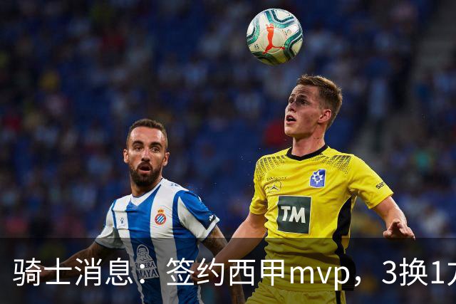 骑士消息：签约西甲mvp，3换1方案出炉，优质3d有望加盟